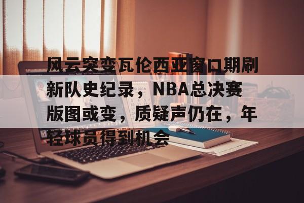风云突变瓦伦西亚窗口期刷新队史纪录，NBA总决赛版图或变，质疑声仍在，年轻球员得到机会的简单介绍-MK体育下载