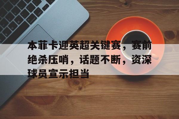 包含本菲卡迎英超关键赛，赛前绝杀压哨，话题不断，资深球员宣示担当的词条-百家乐