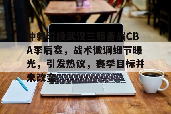 冲刺阶段武汉三镇备战CBA季后赛，战术微调细节曝光，引发热议，赛季目标并未改变的简单介绍-英雄联盟投注